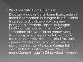    Windows Vista Home Premium
    Didasari Windows Vista Home Basic, edisi ini
    memiliki tambahan dukungan fitur-fitur lebih
    tinggi yang ditujukan untuk segmen
    pengguna rumahan, seperti dukungan
    HDTV dan pembuatan menu DVD.
    Tambahan lainnya adalah games yang
    lebih banyak, dukungan untuk komputer
    tablet dan mobile, sistem enkripsi file, serta
    aplikasi manajemen foto. Edisi ini mirip
    dengan Windows XP Media Center Edition
    dan Tablet PC Edition. Home Premium
    mendukung hingga 16GB physical memory.
 