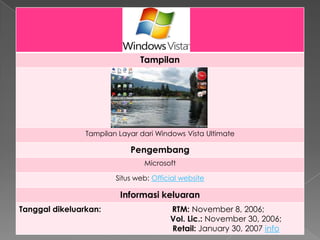 Tampilan




                Tampilan Layar dari Windows Vista Ultimate

                            Pengembang
                                Microsoft

                        Situs web: Official website

                         Informasi keluaran
Tanggal dikeluarkan:                    RTM: November 8, 2006;
                                        Vol. Lic.: November 30, 2006;
                                        Retail: January 30, 2007 info
 