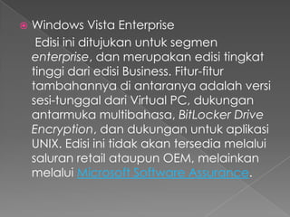    Windows Vista Enterprise
     Edisi ini ditujukan untuk segmen
    enterprise, dan merupakan edisi tingkat
    tinggi dari edisi Business. Fitur-fitur
    tambahannya di antaranya adalah versi
    sesi-tunggal dari Virtual PC, dukungan
    antarmuka multibahasa, BitLocker Drive
    Encryption, dan dukungan untuk aplikasi
    UNIX. Edisi ini tidak akan tersedia melalui
    saluran retail ataupun OEM, melainkan
    melalui Microsoft Software Assurance.
 