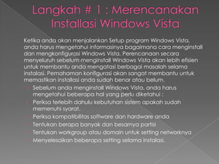 Ketika anda akan menjalankan Setup program Windows Vista,
anda harus mengetahui informasinya bagaimana cara menginstall
dan mengkonfigurasi Windows Vista. Perencanaan secara
menyeluruh sebelum menginstall Windows Vista akan lebih efisien
untuk membantu anda mengatasi berbagai masalah selama
instalasi. Pemahaman konfigurasi akan sangat membantu untuk
memastikan installasi anda sudah benar atau belum.
 › Sebelum anda menginstall Windows Vista, anda harus
    mengetahui beberapa hal yang perlu diketahui :
 › Periksa terlebih dahulu kebutuhan sistem apakah sudah
    memenuhi syarat.
 › Periksa kompatibilitas software dan hardware anda
 › Tentukan berapa banyak dan besarnya partisi
 › Tentukan workgroup atau domain untuk setting networknya
 › Menyelesaikan beberapa setting selama instalasi.
 