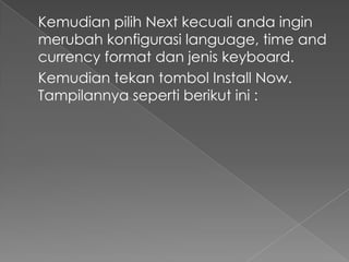 Kemudian pilih Next kecuali anda ingin
merubah konfigurasi language, time and
currency format dan jenis keyboard.
Kemudian tekan tombol Install Now.
Tampilannya seperti berikut ini :
 