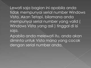 Lewati saja bagian ini apabila anda
tidak mempunyai serial number Windows
Vista. Akan Tetapi, bilamana anda
mempunyai serial number yang valid (
Windows Vista yang asli ) tinggal di isi
saja.
Apabila anda melewati itu, anda akan
diminta untuk Vista mana yang cocok
dengan serial number anda.
 