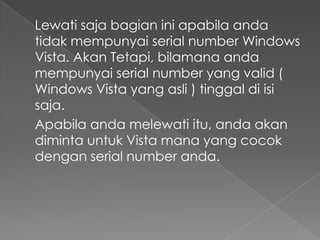 Lewati saja bagian ini apabila anda
tidak mempunyai serial number Windows
Vista. Akan Tetapi, bilamana anda
mempunyai serial number yang valid (
Windows Vista yang asli ) tinggal di isi
saja.
Apabila anda melewati itu, anda akan
diminta untuk Vista mana yang cocok
dengan serial number anda.
 