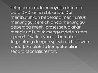 setup akan mulai menyalin data dari
data DVD ke hardisk anda. Dan
membutuhkan beberapa menit untuk
menunggu. Setelah anda menunggu
beberapa menit, proses setup akan
menginstall untuk meng-update sistem
operasi. ( waktu yang dibutuhkan
tergantung dengan spesifikasi hardware
anda ). Setelah itu komputer akan
secara otomatis restart.
 