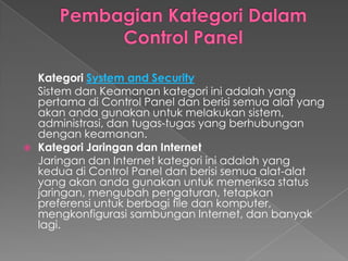 Kategori System and Security
    Sistem dan Keamanan kategori ini adalah yang
    pertama di Control Panel dan berisi semua alat yang
    akan anda gunakan untuk melakukan sistem,
    administrasi, dan tugas-tugas yang berhubungan
    dengan keamanan.
   Kategori Jaringan dan Internet
    Jaringan dan Internet kategori ini adalah yang
    kedua di Control Panel dan berisi semua alat-alat
    yang akan anda gunakan untuk memeriksa status
    jaringan, mengubah pengaturan, tetapkan
    preferensi untuk berbagi file dan komputer,
    mengkonfigurasi sambungan Internet, dan banyak
    lagi.
 