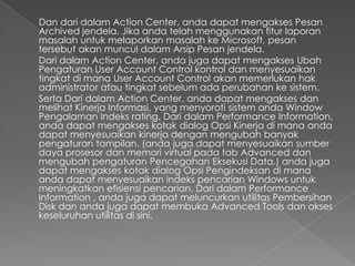 Dan dari dalam Action Center, anda dapat mengakses Pesan
Archived jendela. Jika anda telah menggunakan fitur laporan
masalah untuk melaporkan masalah ke Microsoft, pesan
tersebut akan muncul dalam Arsip Pesan jendela.
Dari dalam Action Center, anda juga dapat mengakses Ubah
Pengaturan User Account Control kontrol dan menyesuaikan
tingkat di mana User Account Control akan memerlukan hak
administrator atau tingkat sebelum ada perubahan ke sistem.
Serta Dari dalam Action Center, anda dapat mengakses dan
melihat Kinerja Informasi, yang menyoroti sistem anda Window
Pengalaman Indeks rating. Dari dalam Performance Information,
anda dapat mengakses kotak dialog Opsi Kinerja di mana anda
dapat menyesuaikan kinerja dengan mengubah banyak
pengaturan tampilan. (anda juga dapat menyesuaikan sumber
daya prosesor dan memori virtual pada tab Advanced dan
mengubah pengaturan Pencegahan Eksekusi Data.) anda juga
dapat mengakses kotak dialog Opsi Pengindeksan di mana
anda dapat menyesuaikan indeks pencarian Windows untuk
meningkatkan efisiensi pencarian. Dari dalam Performance
Information , anda juga dapat meluncurkan utilitas Pembersihan
Disk dan anda juga dapat membuka Advanced Tools dan akses
keseluruhan utilitas di sini.
 