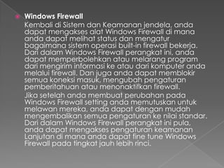    Windows Firewall
    Kembali di Sistem dan Keamanan jendela, anda
    dapat mengakses alat Windows Firewall di mana
    anda dapat melihat status dan mengatur
    bagaimana sistem operasi built-in firewall bekerja.
    Dari dalam Windows Firewall perangkat ini, anda
    dapat memperbolehkan atau melarang program
    dari mengirim informasi ke atau dari komputer anda
    melalui firewall. Dan juga anda dapat memblokir
    semua koneksi masuk, mengubah pengaturan
    pemberitahuan atau menonaktifkan firewall.
    Jika setelah anda membuat perubahan pada
    Windows Firewall setting anda memutuskan untuk
    melawan mereka, anda dapat dengan mudah
    mengembalikan semua pengaturan ke nilai standar.
    Dari dalam Windows Firewall perangkat ini pula,
    anda dapat mengakses pengaturan keamanan
    Lanjutan di mana anda dapat fine tune Windows
    Firewall pada tingkat jauh lebih rinci.
 