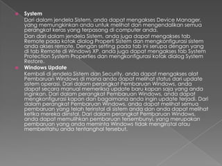    System
    Dari dalam jendela Sistem, anda dapat mengakses Device Manager,
    yang memungkinkan anda untuk melihat dan mengendalikan semua
    perangkat keras yang terpasang di computer anda.
    Dan dari dalam jendela Sistem, anda juga dapat mengakses tab
    Remote pada kotak dialog Properti Sistem dan mengkonfigurasi sistem
    anda akses remote. Dengan setting pada tab ini serupa dengan yang
    di tab Remote di Windows XP. anda juga dapat mengakses tab System
    Protection System Properties dan mengkonfigurasi kotak dialog System
    Restore.
   Windows Update
    Kembali di jendela Sistem dan Security, anda dapat mengakses alat
    Pembaruan Windows di mana anda dapat melihat status dari update
    sistem operasi. Dari dalam perangkat Pembaruan Windows, anda
    dapat secara manual memeriksa update baru kapan saja yang anda
    inginkan. Dari dalam perangkat Pembaruan Windows, anda dapat
    mengkonfigurasi kapan dan bagaimana anda ingin update terjadi. Dari
    dalam perangkat Pembaruan Windows, anda dapat melihat semua
    pembaruan yang telah terinstal di sistem anda dan anda dapat melihat
    ketika mereka diinstal. Dari dalam perangkat Pembaruan Windows,
    anda dapat memulihkan pembaruan tersembunyi, yang merupakan
    pembaruan yang anda meminta Windows tidak menginstal atau
    memberitahu anda tentanghal tersebut.
 