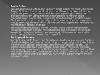    Power Options
    Lalu pada jendela Sistem dan Security, anda dapat mengakses jendela
    Power Options, di mana anda dapat memilih rencana kekuatan yang
    sudah tetapkan, yang merupakan kumpulan perangkat keras dan
    pengaturan sistem yang mengatur bagaimana komputer anda
    menggunakan power atau daya listrik. Dan dari dalam jendela Power
    Options, anda dapat mengkonfigurasi bagaimana tombol power karya
    maupun sebagai menentukan bahwa password diperlukan ketika anda
    membangun komputer anda
    Kemudian dalam jendela Power Options, anda dapat menentukan
    rencana kekuatan dengan memilih pilihan dari kumpulan perangkat
    keras dan pengaturan sistem yang mengatur bagaimana komputer
    anda menggunakan power atau daya listrik.
   Backup and Restore
    Kembali di jendela Sistem dan Security, anda dapat mengakses Backup
    dan Restore jendela di mana anda dapat mengkonfigurasi, jadwal, dan
    meluncurkan operasi cadangan serta memulai operasi restore. Dari
    dalam jendela Backup dan Restore, anda dapat membuat gambar
    sistem, yang merupakan duplikat yang sama persis dengan isi drive. Dari
    dalam jendela Backup dan Restore, anda dapat membuat perbaikan
    disk, yang merupakan bootable CD / DVD yang berisi Windows System
    Recovery Tools.
 