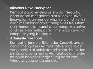    Bitlocker Drive Encryption
    Kembali pada jendela Sistem dan Security,
    anda dapat mengakses alat Bitlocker Drive
    Encryption, dan mengenkripsi seluruh drive. Ini
    akan memblokir hacker mengakses file sistem
    dan menemukan sandi atau mengakses drive
    anda setelah melepas dan memasangnya di
    komputer yang berbeda.
   Administrative Tools
    Kembali di jendela Sistem dan Secuyti, anda
    dapat mengakses Administrative Tools folder,
    yang berisi alat untuk administrator sistem dan
    pengguna yang mahir. Alat-alat dalam folder
    mungkin bervariasi tergantung pada versi
    Windows yang anda gunakan.
 