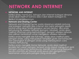  NETWORK AND INTERNET
  Ketika anda membuka Jaringan dan Internet kategori dimana
  anda akan melihat bahwa ada 3 alat dalam kategori ini.
  Berikut ini penjelasannya:
 Network and Sharing Center
  Network and Sharing Center pada dasarnya adalah jantung
  dari kategori Jaringan dan Internet dan berisi sebagian besar
  kontrol yang akan anda gunakan secara teratur. Jika anda
  terhubung ke wireless network (jaringan nirkabel), anda akan
  melihat informasi yang berhubungan dengan wireless network
  dan pilihan tambahan untuk mengelola wireless network.
  Ketika anda mengklik see full map, anda akan melihat peta
  jaringan anda, yang merupakan tampilan grafis dari komputer
  dan perangkat di jaringan anda yang menunjukkan cara
  mereka terhubung.
  Ketika anda mengklik Home Network, anda akan melihat
  jendela Set Lokasi Jaringan tempat anda dapat mengubah jenis
  jaringan yang anda tersambung. Memilih lokasi yang berbeda
  secara otomatis set firewall yang sesuai dan pengaturan
  keamanan untuk jenis jaringan yang anda pilih.
 