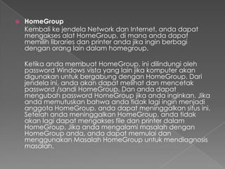   HomeGroup
    Kembali ke jendela Network dan Internet, anda dapat
    mengakses alat HomeGroup, di mana anda dapat
    memilih libraries dan printer anda jika ingin berbagi
    dengan orang lain dalam homegroup.

    Ketika anda membuat HomeGroup, ini dilindungi oleh
    password Windows vista yang lain jika komputer akan
    digunakan untuk bergabung dengan HomeGroup. Dari
    jendela ini, anda akan dapat melihat dan mencetak
    password /sandi HomeGroup. Dan anda dapat
    mengubah password HomeGroup jika anda inginkan. Jika
    anda memutuskan bahwa anda tidak lagi ingin menjadi
    anggota HomeGroup, anda dapat meninggalkan situs ini.
    Setelah anda meninggalkan HomeGroup, anda tidak
    akan lagi dapat mengakses file dan printer dalam
    HomeGroup. Jika anda mengalami masalah dengan
    HomeGroup anda, anda dapat memulai dan
    menggunakan Masalah HomeGroup untuk mendiagnosis
    masalah.
 