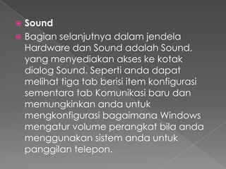  Sound
 Bagian selanjutnya dalam jendela
  Hardware dan Sound adalah Sound,
  yang menyediakan akses ke kotak
  dialog Sound. Seperti anda dapat
  melihat tiga tab berisi item konfigurasi
  sementara tab Komunikasi baru dan
  memungkinkan anda untuk
  mengkonfigurasi bagaimana Windows
  mengatur volume perangkat bila anda
  menggunakan sistem anda untuk
  panggilan telepon.
 