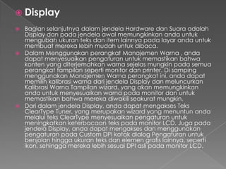  Display
 Bagian selanjutnya dalam jendela Hardware dan Suara adalah
  Display dan pada jendela awal memungkinkan anda untuk
  mengubah ukuran teks dan item lainnya pada layar anda untuk
  membuat mereka lebih mudah untuk dibaca.
 Dalam Menggunakan perangkat Manajemen Warna , anda
  dapat menyesuaikan pengaturan untuk memastikan bahwa
  konten yang diterjemahkan warna sejelas mungkin pada semua
  perangkat tampilan seperti monitor dan printer. Di samping
  menggunakan Manajemen Warna perangkat ini, anda dapat
  memilih kalibrasi warna dari jendela Display dan meluncurkan
  Kalibrasi Warna Tampilan wizard, yang akan memungkinkan
  anda untuk menyesuaikan warna pada monitor dan untuk
  memastikan bahwa mereka diwakili seakurat mungkin.
 Dari dalam jendela Display, anda dapat mengakses Teks
  ClearType Tuner, yang merupakan wizard yang menuntun anda
  melalui teks ClearType menyesuaikan pengaturan untuk
  meningkatkan keterbacaan teks pada monitor LCD. Juga pada
  jendela Display, anda dapat mengakses dan menggunakan
  pengaturan pada Custom DPI kotak dialog Pengaturan untuk
  benjolan hingga ukuran teks dan elemen grafis lainnya, seperti
  ikon, sehingga mereka lebih sesuai DPI asli pada monitor LCD.
 