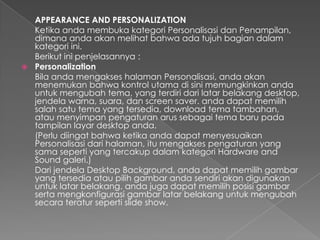 APPEARANCE AND PERSONALIZATION
  Ketika anda membuka kategori Personalisasi dan Penampilan,
  dimana anda akan melihat bahwa ada tujuh bagian dalam
  kategori ini.
  Berikut ini penjelasannya :
 Personalization
  Bila anda mengakses halaman Personalisasi, anda akan
  menemukan bahwa kontrol utama di sini memungkinkan anda
  untuk mengubah tema, yang terdiri dari latar belakang desktop,
  jendela warna, suara, dan screen saver. anda dapat memilih
  salah satu tema yang tersedia, download tema tambahan,
  atau menyimpan pengaturan arus sebagai tema baru pada
  tampilan layar desktop anda.
  (Perlu diingat bahwa ketika anda dapat menyesuaikan
  Personalisasi dari halaman, itu mengakses pengaturan yang
  sama seperti yang tercakup dalam kategori Hardware and
  Sound galeri.)
  Dari jendela Desktop Background, anda dapat memilih gambar
  yang tersedia atau pilih gambar anda sendiri akan digunakan
  untuk latar belakang. anda juga dapat memilih posisi gambar
  serta mengkonfigurasi gambar latar belakang untuk mengubah
  secara teratur seperti slide show.
 