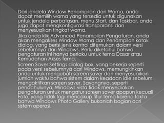 Dari jendela Window Penampilan dan Warna, anda
dapat memilih warna yang tersedia untuk digunakan
untuk jendela perbatasan, menu Start, dan Taskbar. anda
juga dapat mengkonfigurasi transparansi dan
menyesuaikan tingkat warna.
Jika anda klik Advanced Penampilan Pengaturan, anda
akan mengakses Window Warna dan Penampilan kotak
dialog, yang berisi jenis kontrol ditemukan dalam versi
sebelumnya dari Windows. Perlu diketahui bahwa
pengaturan ini hanya berlaku untuk tema Dasar atau
Kemudahan Akses tema.
Screen Saver Settings dialog box, yang bekerja seperti
pada versi sebelumnya dari Windows, memungkinkan
anda untuk mengubah screen saver dan menyesuaikan
jumlah waktu bahwa sistem dalam keadaan idle sebelum
mengaktifkan screen saver. Sayangnya, seperti
pendahulunya, Windows vista tidak menyediakan
pengaturan untuk mengatur screen saver apapun kecuali
Foto, yang tidak lagi mencakup fitur tema karena fakta
bahwa Windows Photo Gallery bukanlah bagian dari
sistem operasi.
 