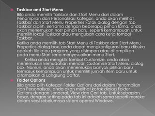  Taskbar and Start Menu
  Bila anda memilih Taskbar dan Start Menu dari dalam
  Penampilan dan Personalisasi Kategori, anda akan melihat
  Taskbar dan Start Menu Properties kotak dialog dengan tab
  Taskbar dipilih. Bersama dengan beberapa pilihan lama, anda
  akan menemukan host pilihan baru, seperti kemampuan untuk
  memilih lokasi Taskbar atau mengubah cara kerja tombol
  Taskbar.
  Ketika anda memilih tab Start Menu di Taskbar dan Start Menu
  Properties dialog box, anda dapat mengkonfigurasi baru dibuka
  apakah file atau program yang disimpan atau ditampilkan
  pada menu Start serta menyesuaikan menu Start.
       Ketika anda mengklik tombol Customize, anda akan
  menemukan kemudahan mencari Customize Start Menu dialog
  box. Namun, anda akan menemukan banyak pilihan baru
  termasuk kemampuan untuk memilih jumlah item baru untuk
  ditampilkan di Langsung Daftar.
 Folder Options
  Bila anda pilih Kategori Folder Options dari dalam Penampilan
  dan Personalisasi, anda akan melihat kotak dialog Folder
  Options dengan Jenderal, View dan Cari tab. Untuk sebagian
  besar, dengan setting pada tab ini adalah sama seperti mereka
  dalam versi sebelumnya sistem operasi Windows.
 