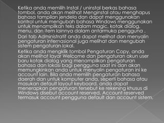 Ketika anda memilih Instal / uninstal berkas bahasa
tombol, anda akan melihat Menginstal atau menghapus
bahasa tampilan jendela dan dapat menggunakan
kontrol untuk mengubah bahasa Windows menggunakan
untuk menampilkan teks dalam magic, kotak dialog,
menu, dan item lainnya dalam antarmuka pengguna .
Dari tab Administratif anda dapat melihat dan menyalin
pengaturan internasional juga melihat dan mengubah
sistem pengaturan lokal.
Ketika anda mengklik tombol Pengaturan Copy, anda
akan melihat layar Welcome dan pengaturan akun user
baru kotak dialog yang menampilkan pengaturan
bahasa dan lokasi bagi pengguna saat ini dan akan
memungkinkan anda untuk menyalin pengaturan ini ke
account lain. Bila anda memilih pengaturan bahasa
daerah dan untuk komputer anda, seperti bahasa atau
masukan default layout keyboard, anda dapat
menerapkan pengaturan tersebut ke rekening khusus di
Windows disebut account reserved. Account reserved
termasuk account pengguna default dan account sistem.
 
