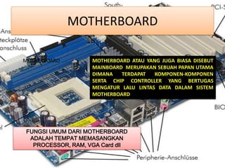 MOTHERBOARD

MOTHERBOARD        MOTHERBOARD ATAU YANG JUGA BIASA DISEBUT
                   MAINBOARD MERUPAKAN SEBUAH PAPAN UTAMA
                   DIMANA   TERDAPAT   KOMPONEN-KOMPONEN
                   SERTA CHIP CONTROLLER YANG BERTUGAS
                   MENGATUR LALU LINTAS DATA DALAM SISTEM
                   MOTHERBOARD




FUNGSI UMUM DARI MOTHERBOARD
 ADALAH TEMPAT MEMASANGKAN
  PROCESSOR, RAM, VGA Card dll
 