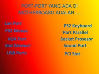 PORT-PORT YANG ADA DI
      MOTHERBOARD ADALAH…..
Lan Port
                     PS2 Keyboard
PS2 Mouse            Port Parallel
 VGA Port           Socket Prosesor
Slot Memori          Sound Port
 USB Ports            PCI Slot
 