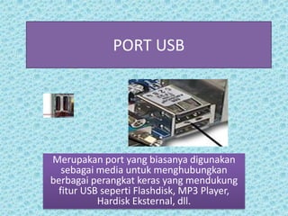 PORT USB




Merupakan port yang biasanya digunakan
  sebagai media untuk menghubungkan
berbagai perangkat keras yang mendukung
 fitur USB seperti Flashdisk, MP3 Player,
          Hardisk Eksternal, dll.
 