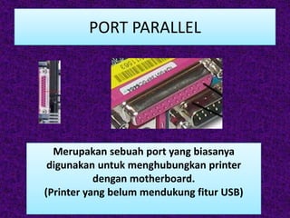 PORT PARALLEL




  Merupakan sebuah port yang biasanya
 digunakan untuk menghubungkan printer
           dengan motherboard.
(Printer yang belum mendukung fitur USB)
 