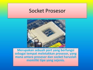 Socket Prosesor




  Merupakan sebuah port yang berfungsi
sebagai tempat meletakkan prosesor, yang
mana antara prosesor dan socket haruslah
        memiliki tipe yang sejenis.
 