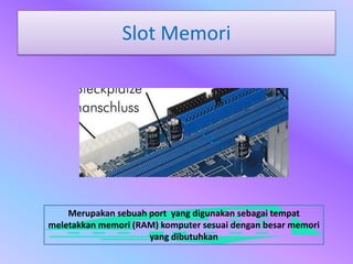Slot Memori




    Merupakan sebuah port yang digunakan sebagai tempat
meletakkan memori (RAM) komputer sesuai dengan besar memori
                     yang dibutuhkan
 