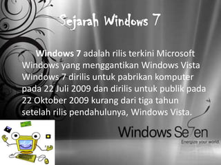 Sejarah Windows 7
   Windows 7 adalah rilis terkini Microsoft
Windows yang menggantikan Windows Vista
Windows 7 dirilis untuk pabrikan komputer
pada 22 Juli 2009 dan dirilis untuk publik pada
22 Oktober 2009 kurang dari tiga tahun
setelah rilis pendahulunya, Windows Vista.
 