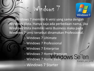 Windows 7
   Windows 7 memiliki 6 versi yang sama dengan
Windows Vista. Hanya saja ada perbedaan nama, jika
Windows Vista memiliki versi Business maka pada
Windows 7 versi tersebut dinamakan Professional.
        - Windows 7 Ultimate
        - Windows 7 Professional
        - Windows 7 Enterprise
        - Windows 7 Home Premium
        - Windows 7 Home Basic
         - Windows 7 Starter
 