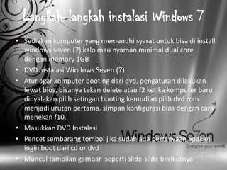Langkah-langkah instalasi Windows 7
• Sediakan komputer yang memenuhi syarat untuk bisa di install
  windows seven (7) kalo mau nyaman minimal dual core
  dengan memory 1GB
• DVD instalasi Windows Seven (7)
• Atur agar komputer booting dari dvd, pengaturan dilakukan
  lewat bios, bisanya tekan delete atau f2 ketika komputer baru
  dinyalakan pilih setingan booting kemudian pilih dvd rom
  menjadi urutan pertama. simpan konfigurasi bios dengan cara
  menekan f10.
• Masukkan DVD Instalasi
• Pencet sembarang tombol jika sudah ada pertanyaan apakan
  ingin boot dari cd or dvd
• Muncul tampilan gambar seperti slide-slide berikutnya
 
