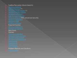    Fasilitas Pencarian (Quick Search):
   Windows Sidebar:
   Internet Explorer 7+:
   Windows Media Player 11:
   Windows Media Center:
   Windows Live Show :
   User Account Control:
   Windows Firewall With advanced security:
   Windows Defender:
   Windows Mail:
   Windows Update:
   Parental Control:
   Windows Sideshow:
   Speech recognition:
   New Fonts:
   Games:
   Windows Calendar:
   Windows Photo Gallery:
   Windows DVD Maker:
   Windows Collaboration:
   SuperFetch:
   ReadyBoost:
   ReadyDrive:
   Touchscreen:
   Problem Reports and Solutions:
   Virtual Folder:
 