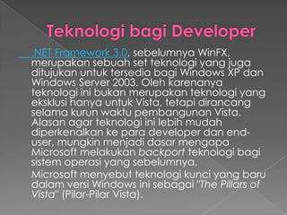 .NET Framework 3.0, sebelumnya WinFX,
merupakan sebuah set teknologi yang juga
ditujukan untuk tersedia bagi Windows XP dan
Windows Server 2003. Oleh karenanya
teknologi ini bukan merupakan teknologi yang
eksklusi hanya untuk Vista, tetapi dirancang
selama kurun waktu pembangunan Vista.
Alasan agar teknologi ini lebih mudah
diperkenalkan ke para developer dan end-
user, mungkin menjadi dasar mengapa
Microsoft melakukan backport teknologi bagi
sistem operasi yang sebelumnya.
Microsoft menyebut teknologi kunci yang baru
dalam versi Windows ini sebagai "The Pillars of
Vista" (Pilar-Pilar Vista).
 