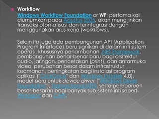    Workflow
    Windows Workflow Foundation or WF; pertama kali
    diumumkan pada Agustus 2005, akan mengijinkan
    transaksi otomatisasi dan terintegrasi dengan
    menggunakan arus-kerja (workflows).

    Selain itu juga ada pembangunan API (Application
    Program Interface) baru signikan di dalam inti sistem
    operasi, khususnya penambahan .NET Framework,
    pembangunan benar-benar baru bagi arsitektur
    audio, jaringan, pencetakan (print), dan antarmuka
    video, perubahan besar dalam infrastruktur
    keamanan, peningkatan bagi instalasi program
    aplikasi ("ClickOnce" dan Windows Installer 4.0),
    model baru untuk device driver ("Windows Driver
    Foundation"), Transactional NTFS, serta pembaruan
    besar-besaran bagi banyak sub-sistem inti seperti
    Winlogon dan CAPI.
 