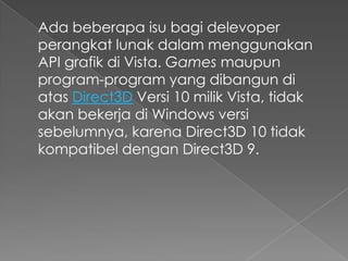 Ada beberapa isu bagi delevoper
perangkat lunak dalam menggunakan
API grafik di Vista. Games maupun
program-program yang dibangun di
atas Direct3D Versi 10 milik Vista, tidak
akan bekerja di Windows versi
sebelumnya, karena Direct3D 10 tidak
kompatibel dengan Direct3D 9.
 