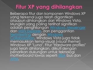 Beberapa fitur dan komponen Windows XP
yang terkenal juga telah digantikan
ataupun dihilangkan dari Windows Vista.
Mungkin yang paling terlihat signifikan
adalah penghilangan Windows Messenger
dan MSN Explorer, dan penggantian
NetMeeting dengan Windows
Collaboration. Windows Vista juga tidak
memasukkan tema-visual (visual theme)
Windows XP "Luna". Fitur "Hardware profiles"
juga telah dihilangkan, diikuti dengan
penarikan dukungan untuk teknologi
motherboard lawas seperti EISA bus dan
APM.
 