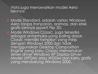 Vista juga menawarkan model Aero
    lainnya:

 Mode Standard, adalah varian Windows
  Aero tanpa tranparan, animasi, dan efek
  grafis lainnya seperti Flip 3D.
 Mode Windows Classic, juga tersedia
  sebagai antarmuka yang paling dasar.
  Classic memiliki tampilan yang mirip
  dengan Windows 2000 dan tidak
  menggunakan Desktop Composition
  Engine yang baru. Classic memerlukan
  driver-driver Windows XP Display Driver
  Model (XPDM) atau WDDM dan kartu grafis
  yang mendukung Windows 2000.
 