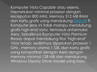 Komputer Vista Capable atau sejenis,
memerlukan minimal prosesor dengan
kecepatan 800 MHz, Memory 512 MB RAM
dan kartu grafis yang mendukung DirectX 9.
Komputer jenis ini tidak mampu mendukung
grafis high-end Vista, termasuk antarmuka
Aero. Sebaliknya Komputer Vista Premium
Ready dapat mendukung fitur "high-end"
Vista tetapi, sedikitnya diperlukan prosesor 1
GHz , memory utama 1 GB, dan kartu grafis
yang kompatibel dengan Aero dengan
memory minimal 128 MB dan mendukung
Windows Display Driver Model yang baru.
 