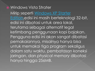    Windows Vista Strater
    Mirip seperti Windows XP Starter
    Edition,edisi ini masih berteknologi 32-bit,
    edisi ini dibatasi untuk area lokal,
    terutama sebagai alternatif legal
    ketimbang penggunaan kopi bajakan.
    Pengguna edisi ini akan sangat dibatasi
    pemakaiannya, misalnya hanya bisa
    untuk memakai tiga program sekaligus
    dalam satu waktu, pembatasan koneksi
    jaringan, dan physical memory dibatasi
    hanya hingga 256MB.
 