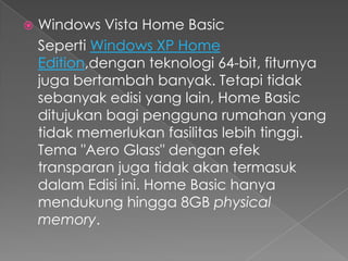   Windows Vista Home Basic
    Seperti Windows XP Home
    Edition,dengan teknologi 64-bit, fiturnya
    juga bertambah banyak. Tetapi tidak
    sebanyak edisi yang lain, Home Basic
    ditujukan bagi pengguna rumahan yang
    tidak memerlukan fasilitas lebih tinggi.
    Tema "Aero Glass" dengan efek
    transparan juga tidak akan termasuk
    dalam Edisi ini. Home Basic hanya
    mendukung hingga 8GB physical
    memory.
 