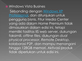    Windows Vista Busines
     Sebanding dengan Windows XP
    Professional, dan ditunjukan untuk
    pengguna bisnis. Fitur Media Center
    yang ada dalam Home Premium tidak
    dimasukkan dalam edisi ini, tetapi
    memiliki fasilitas IIS web server, dukungan
    faksimili, offline files, dukungan dual
    physical processor, Remote Desktop,
    kolaborasi P2P, dan mampu menangani
    hingga 128GB memori. Aktivasi produk
    tidak diperlukan untuk edisi ini.
 