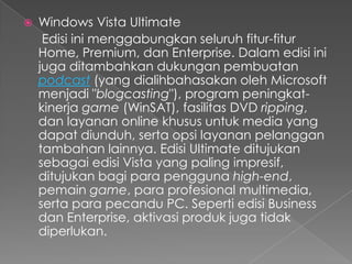   Windows Vista Ultimate
     Edisi ini menggabungkan seluruh fitur-fitur
    Home, Premium, dan Enterprise. Dalam edisi ini
    juga ditambahkan dukungan pembuatan
    podcast (yang dialihbahasakan oleh Microsoft
    menjadi "blogcasting"), program peningkat-
    kinerja game (WinSAT), fasilitas DVD ripping,
    dan layanan online khusus untuk media yang
    dapat diunduh, serta opsi layanan pelanggan
    tambahan lainnya. Edisi Ultimate ditujukan
    sebagai edisi Vista yang paling impresif,
    ditujukan bagi para pengguna high-end,
    pemain game, para profesional multimedia,
    serta para pecandu PC. Seperti edisi Business
    dan Enterprise, aktivasi produk juga tidak
    diperlukan.
 