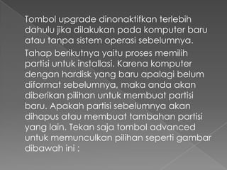 Tombol upgrade dinonaktifkan terlebih
dahulu jika dilakukan pada komputer baru
atau tanpa sistem operasi sebelumnya.
Tahap berikutnya yaitu proses memilih
partisi untuk installasi. Karena komputer
dengan hardisk yang baru apalagi belum
diformat sebelumnya, maka anda akan
diberikan pilihan untuk membuat partisi
baru. Apakah partisi sebelumnya akan
dihapus atau membuat tambahan partisi
yang lain. Tekan saja tombol advanced
untuk memunculkan pilihan seperti gambar
dibawah ini :
 