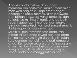 Apabila anda melanjutkan tanpa
memasukkan password, maka sistem akan
melewati bagian ini. Tapi amat sangat
disarankan untuk memasukkan password
dan pilihan password yang kompleks dan
setidaknya minimal 7 karakter atau lebih
seperti gabungan huruf dengan angka
dengan besar kecilnya huruf sangat sensitif.
Jadi jangan sampai anda lupa.
Selain itu pilih tampilan foto anda, tapi
pilihan ini bisa anda lewati dan bisa anda
setting nanti. Kalo ingin diganti, pilih salah
satu dengan mengisi nama dari komputer
anda. Kemudian secara otomatis program
akan membuat pondasi dasar username
yang anda pilih di pilihan sebelumnya
tetapi anda bisa menggantinya nanti.
 