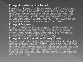    Kategori Hardware dan Sound
    Perangkat Keras dan Suara kategori ini adalah yang
    ketiga dalam Control Panel dan berisi semua alat-
    alat yang akan anda gunakan untuk menambah
    dan menghapus printer dan perangkat keras lain,
    sistem perubahan suara, AutoPlay mengkonfigurasi,
    mengelola kekuasaan, dan update driver.
   Kategori Program
    Program kategori yang keempat di Control Panel
    dan berisi semua alat yang akan anda gunakan
    untuk meng-uninstall program atau fitur Windows,
    mengelola gadget, dan banyak lagi.
   Kategori User Account and Family Safety
   User Account dan Keluarga Keselamatan kategori ini
    adalah kelima satu di Control Panel dan berisi semua
    alat-alat yang akan anda gunakan untuk mengubah
    pengaturan account pengguna dan password,
    kontrol orangtua mengatur, mengelola identitasnya,
    dan banyak lagi.
 