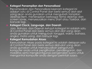  Kategori Penampilan dan Personalisasi
  Penampakan dan Personalisasi keenam kategori ini
  adalah satu di Control Panel dan berisi semua alat-alat
  yang akan anda gunakan untuk mengubah tampilan
  desktop item, menerapkan berbagai tema desktop dan
  screen saver, menyesuaikan menu Start atau Taskbar, dan
  banyak lagi.
 Kategori Clock, Language, dan Daerah
  Jam, Bahasa, dan Daerah ketujuh kategori ini adalah satu
  di Control Panel dan berisi semua alat-alat yang akan
  anda gunakan untuk mengubah tanggal, waktu, bahasa,
  angka, mata uang, dan banyak lagi.
 Kategori Kemudahan Akses
  Kemudahan Akses pada kategori ini adalah delapan satu
  di Control Panel dan berisi semua alat-alat yang akan
  anda gunakan untuk menyesuaikan pengaturan
  komputer anda untuk penglihatan, pendengaran, dan
  mobilitas serta mengkonfigurasi pengenalan suara untuk
  mengontrol komputer anda dengan perintah suara.
 
