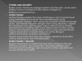 SYSTEM AND SECURITY
  Ketika anda membuka kategori Sistem and Security, anda akan
  melihat bahwa terdapat 8 alat dalam kategori ini.
  Berikut ini penjelasannya :
 Action Center
  Action Center adalah fitur baru di Windows vista Control Panel
  yang memeriksa keamanan dan pemeliharaan yang
  berhubungan dengan item yang menunjukkan kinerja komputer
  anda. Jika terjadi masalah dengan item yang dipantau, seperti
  jika database virus dari tanggal, pesan akan muncul di area
  pemberitahuan Taskbar dan yang terkena item Action Center
  dalam menampilkan pesan kode warna yang mencerminkan
  tingkat keparahan masalah bersama-sama dengan
  direkomendasikan tindakan pemulihan.
  Seperti yang anda lihat ada dua bagian diperluas di jendela
  utama: Keamanan dan Pemeliharaan.
 Action Center – Security
  Bagian Keamanan ini berisi informasi status tentang Firewall,
  Windows Update, Virus protection, Spyware perlindungan,
  Internet Security Settings, User Account Control, dan Network
  Access Protection (NAP).
 
