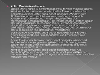    Action Center – Maintenance
    Bagian Maintenance ini berisi informasi status tentang masalah laporan,
    Windows Backup, Windows Update dan fitur Pemecahan Masalah.
    Dari dalam Action Center, anda dapat mengakses Windows vista
    Platform Mengatasi masalah baru, yang merupakan extensible
    komprehensif dan alat yang mampu mengidentifikasi dan
    memecahkan beragam masalah. (The Troubleshooting Platform adalah
    alat yang sangat rinci berdasarkan koleksi PowerShell script dengan
    diagnostik canggih, seorang penyihir antarmuka, dan dapat
    dikonfigurasi melalui Group Policy. Karena itu, saya pasti akan meliputi
    alat ini secara lebih rinci dalam artikel mendatang.)
    Dari dalam Action Center, anda dapat mengakses fitur Recovery
    Sistem. Klik tombol Open Pemulihan Sistem untuk memulai wizard
    Recovery Sistem.
    Dari dalam jendela Recovery, anda dapat mengakses Advanced
    Recovery Metode, yang memungkinkan anda bisa menggunakan
    sebuah disk image untuk mengembalikan sistem anda atau untuk
    menginstal ulang Windows.
    Kembali ke Action Center, anda dapat mengakses Pusat Aksi
    Perubahan Pengaturan dan pesan anda dapat mengaktifkan atau
    menonaktifkan dan mengubah bagaimana solusi untuk setiap masalah-
    masalah yang muncul.
 