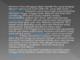 Windows Vista dianggap telah memiliki fitur yang lengkap
dengan peluncuran build 5308 CRT, yang dirilis pada 22
Februari 2006. Pekerjaan yang menunggu para programer
Microsoft hingga tanggal akan dirilisnya versi final nanti
cenderung difokuskan pada stabilitas, kinerja,
kompatibilitas aplikasi dan driver, serta dokumentasi.
James Allchin dalam sebuah wawancara menyatakan
bahwa tidak akan ada versi "Release Candidate" (RC)
seperti yang dilakukan pada versi-versi Windows yang
sebelumnya. Microsoft sebaliknya hanya akan
mengirimkan CTP hingga produk tersebut siap dipasarkan.
Hanya saja dalam peluncuran Windows Vista Beta 2 bagi
para penguji pada 23 Mei 2006, dan untuk umum pada 7
Juni 2006 melalui Microsoft's Customer Preview Program
(bisa diunduh langsung ataupun dengan memesan DVD),
Microsoft memberikan petunjuk bahwa akan ada release
candidate untuk Windows Vista dengan menjanjikan
sebuah Release Candidate 1 DVD kit untuk yang
memesan DVD Beta 2.
Dalam roadmap Microsoft tampaknya rencana untuk
tanggal rilis ke pabrikan adalah pada atau sebelum 25
Oktober 2006.
 