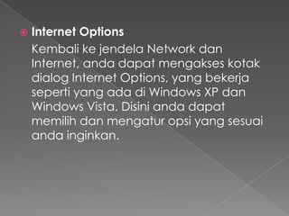    Internet Options
    Kembali ke jendela Network dan
    Internet, anda dapat mengakses kotak
    dialog Internet Options, yang bekerja
    seperti yang ada di Windows XP dan
    Windows Vista. Disini anda dapat
    memilih dan mengatur opsi yang sesuai
    anda inginkan.
 